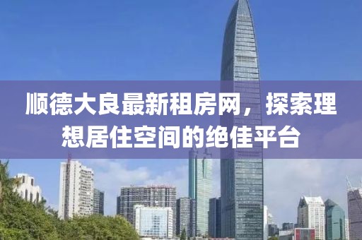 顺德大良最新租房网，探索理想居住空间的绝佳平台