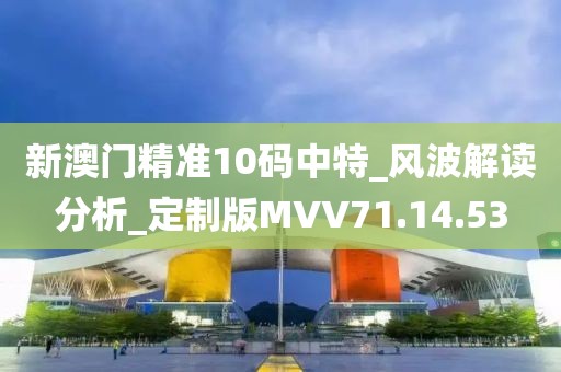 新澳门精准10码中特_风波解读分析_定制版MVV71.14.53
