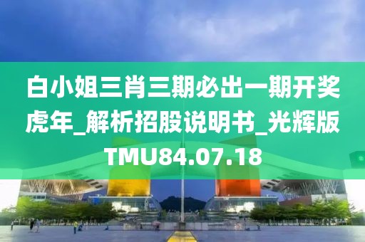 白小姐三肖三期必出一期开奖虎年_解析招股说明书_光辉版TMU84.07.18