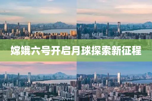嫦娥六号开启月球探索新征程