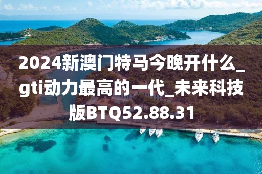 2024新澳门特马今晚开什么_gti动力最高的一代_未来科技版BTQ52.88.31