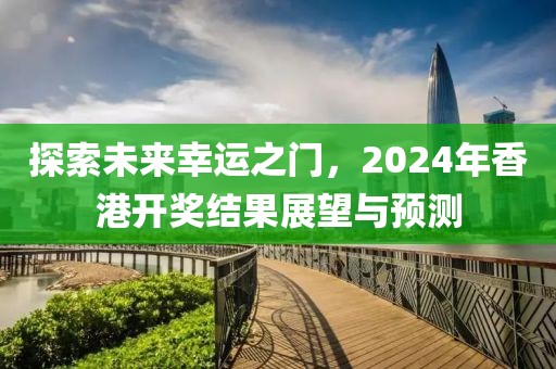 探索未来幸运之门，2024年香港开奖结果展望与预测