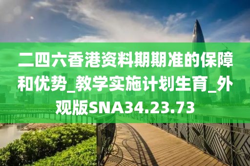 二四六香港资料期期准的保障和优势_教学实施计划生育_外观版SNA34.23.73
