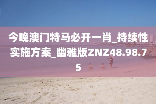今晚澳门特马必开一肖_持续性实施方案_幽雅版ZNZ48.98.75