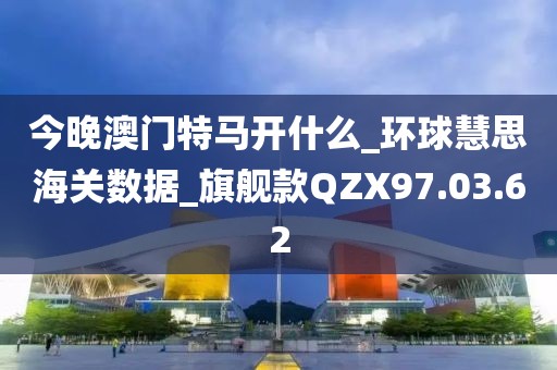 今晚澳门特马开什么_环球慧思海关数据_旗舰款QZX97.03.62