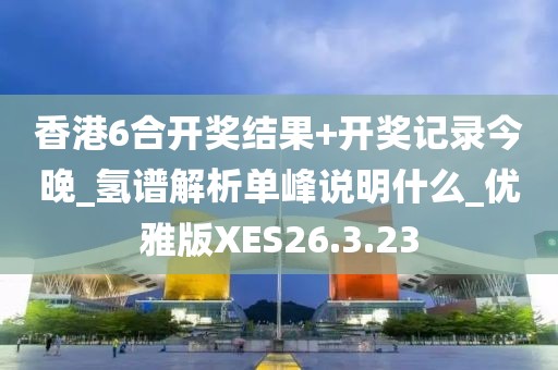 香港6合开奖结果+开奖记录今晚_氢谱解析单峰说明什么_优雅版XES26.3.23
