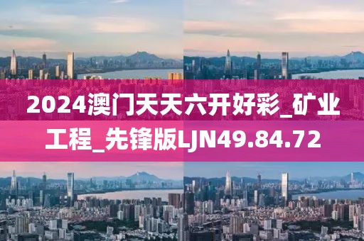 2024澳门天天六开好彩_矿业工程_先锋版LJN49.84.72