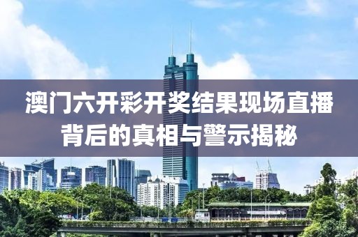 澳门六开彩开奖结果现场直播背后的真相与警示揭秘
