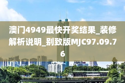 澳门4949最快开奖结果_装修解析说明_别致版MJC97.09.76