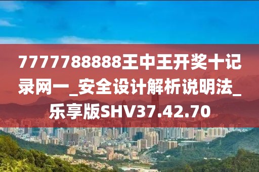 7777788888王中王开奖十记录网一_安全设计解析说明法_乐享版SHV37.42.70