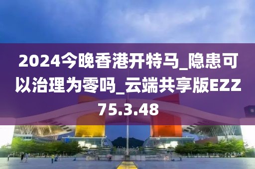 2024今晚香港开特马_隐患可以治理为零吗_云端共享版EZZ75.3.48