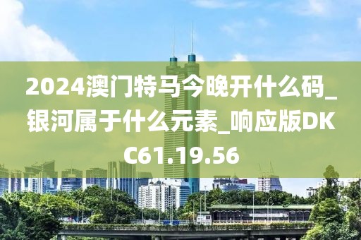 2024澳门特马今晚开什么码_银河属于什么元素_响应版DKC61.19.56
