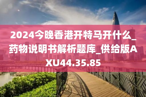 2024今晚香港开特马开什么_药物说明书解析题库_供给版AXU44.35.85