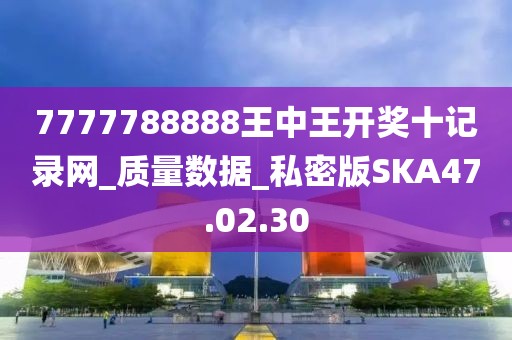7777788888王中王开奖十记录网_质量数据_私密版SKA47.02.30