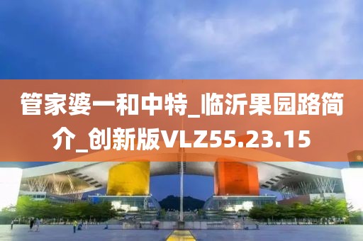 管家婆一和中特_临沂果园路简介_创新版VLZ55.23.15