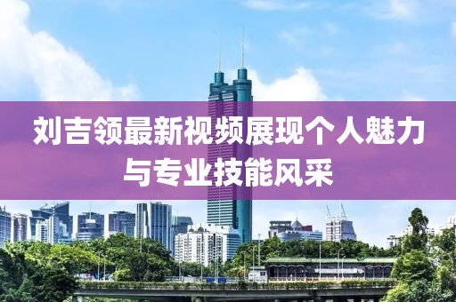刘吉领最新视频展现个人魅力与专业技能风采