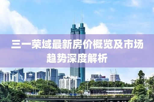 三一荣域最新房价概览及市场趋势深度解析