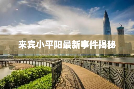 来宾小平阳最新事件揭秘
