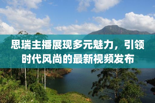 思瑞主播展现多元魅力，引领时代风尚的最新视频发布