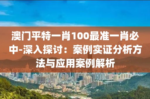 澳门平特一肖100最准一肖必中-深入探讨：案例实证分析方法与应用案例解析