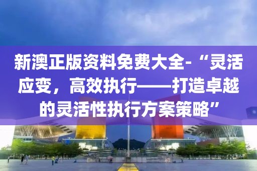 新澳正版资料免费大全-“灵活应变，高效执行——打造卓越的灵活性执行方案策略”