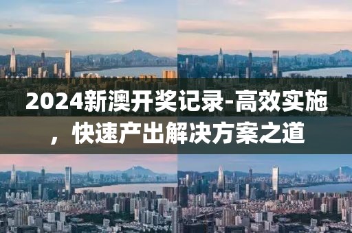 2024新澳开奖记录-高效实施，快速产出解决方案之道
