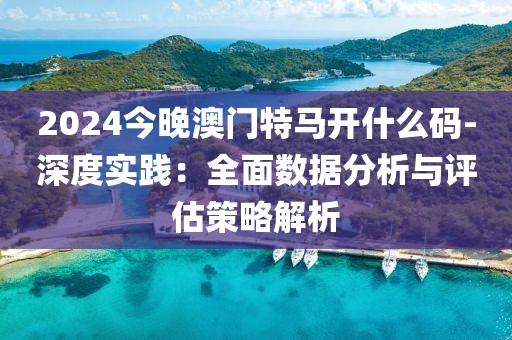 2024今晚澳门特马开什么码-深度实践：全面数据分析与评估策略解析