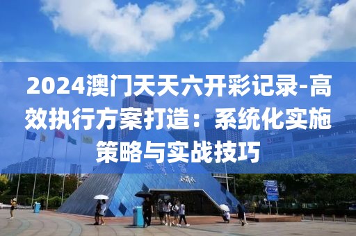 2024澳门天天六开彩记录-高效执行方案打造：系统化实施策略与实战技巧