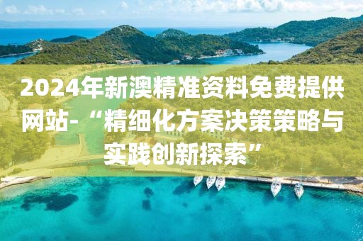 2024年新澳精准资料免费提供网站-“精细化方案决策策略与实践创新探索”