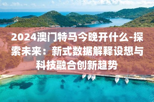 2024澳门特马今晚开什么-探索未来：新式数据解释设想与科技融合创新趋势