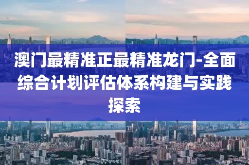 澳门最精准正最精准龙门-全面综合计划评估体系构建与实践探索