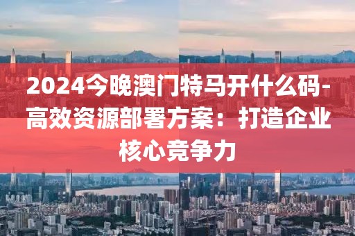 2024今晚澳门特马开什么码-高效资源部署方案：打造企业核心竞争力