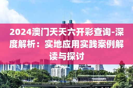2024澳门天天六开彩查询-深度解析：实地应用实践案例解读与探讨