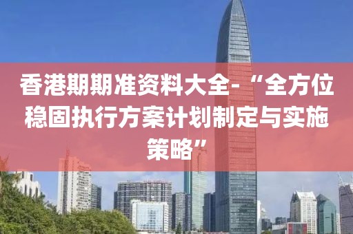 香港期期准资料大全-“全方位稳固执行方案计划制定与实施策略”