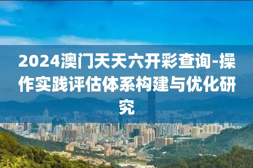 2024澳门天天六开彩查询-操作实践评估体系构建与优化研究