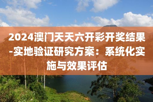 2024澳门天天六开彩开奖结果-实地验证研究方案：系统化实施与效果评估