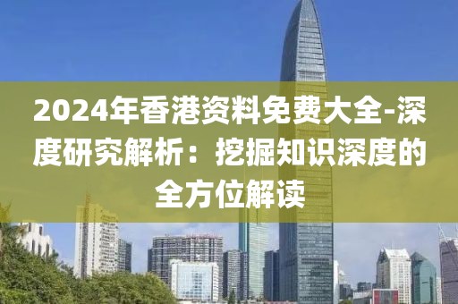 2024年香港资料免费大全-深度研究解析：挖掘知识深度的全方位解读