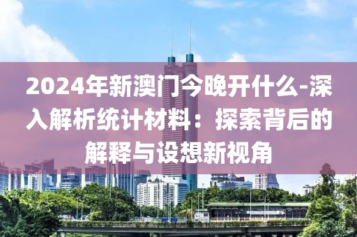 2024年新澳门今晚开什么-深入解析统计材料：探索背后的解释与设想新视角