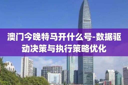 澳门今晚特马开什么号-数据驱动决策与执行策略优化