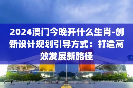 2024澳门今晚开什么生肖-创新设计规划引导方式：打造高效发展新路径