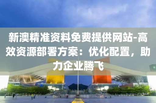 新澳精准资料免费提供网站-高效资源部署方案：优化配置，助力企业腾飞