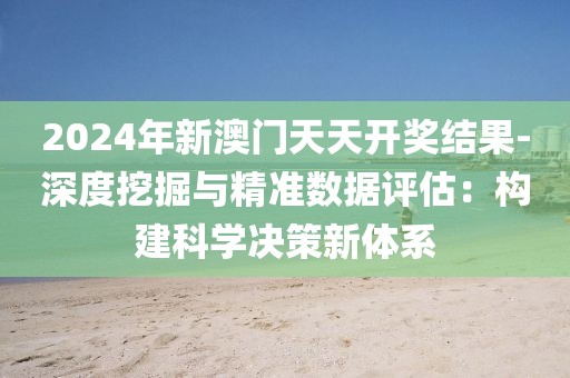 2024年新澳门天天开奖结果-深度挖掘与精准数据评估：构建科学决策新体系