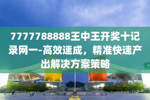 7777788888王中王开奖十记录网一-高效速成，精准快速产出解决方案策略
