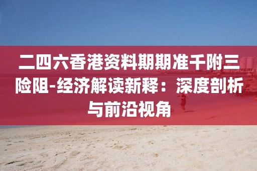 二四六香港资料期期准千附三险阻-经济解读新释：深度剖析与前沿视角