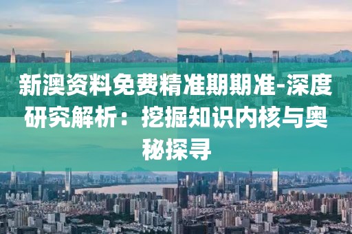 新澳资料免费精准期期准-深度研究解析：挖掘知识内核与奥秘探寻