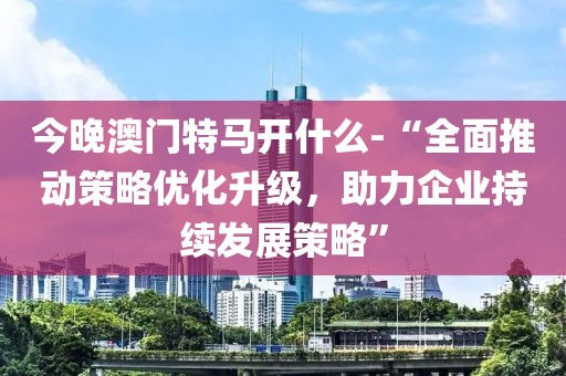 今晚澳门特马开什么-“全面推动策略优化升级，助力企业持续发展策略”