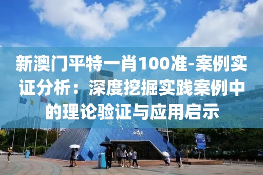 新澳门平特一肖100准-案例实证分析：深度挖掘实践案例中的理论验证与应用启示