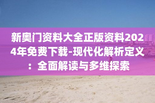 新奥门资料大全正版资料2024年免费下载-现代化解析定义：全面解读与多维探索