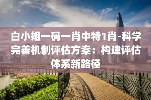 白小姐一码一肖中特1肖-科学完善机制评估方案：构建评估体系新路径