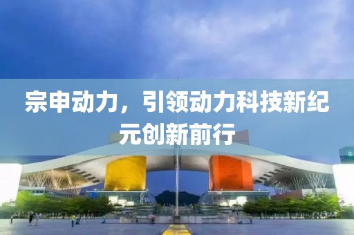 宗申动力，引领动力科技新纪元创新前行